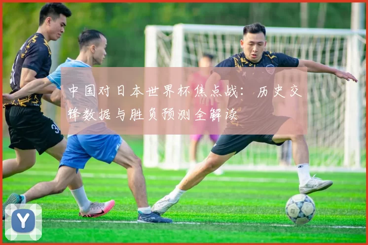 中国对日本世界杯焦点战:历史交锋数据与胜负预测全解读