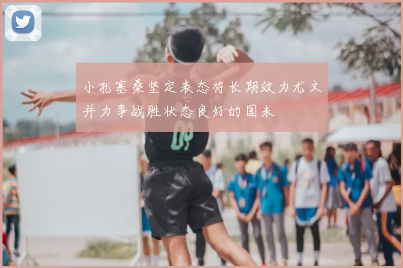 小孔塞桑坚定表态将长期效力尤文并力争战胜状态良好的国米