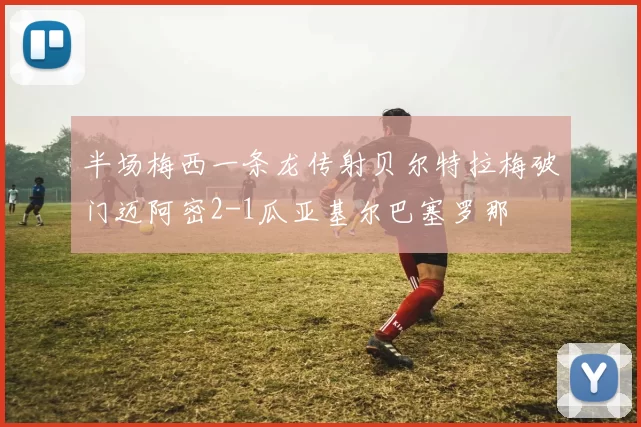 半场梅西一条龙传射贝尔特拉梅破门迈阿密2-1瓜亚基尔巴塞罗那