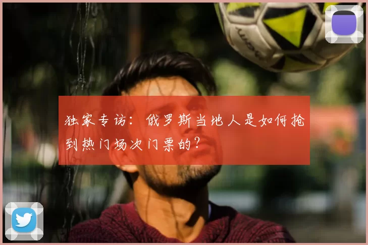 独家专访:俄罗斯当地人是如何抢到热门场次门票的?