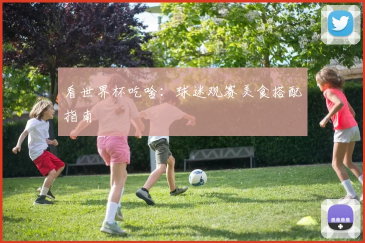 看世界杯吃啥:球迷观赛美食搭配指南