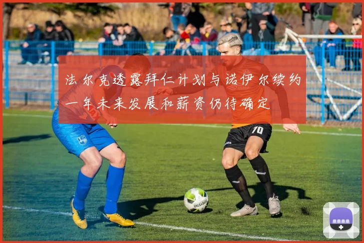 法尔克透露拜仁计划与诺伊尔续约一年未来发展和薪资仍待确定