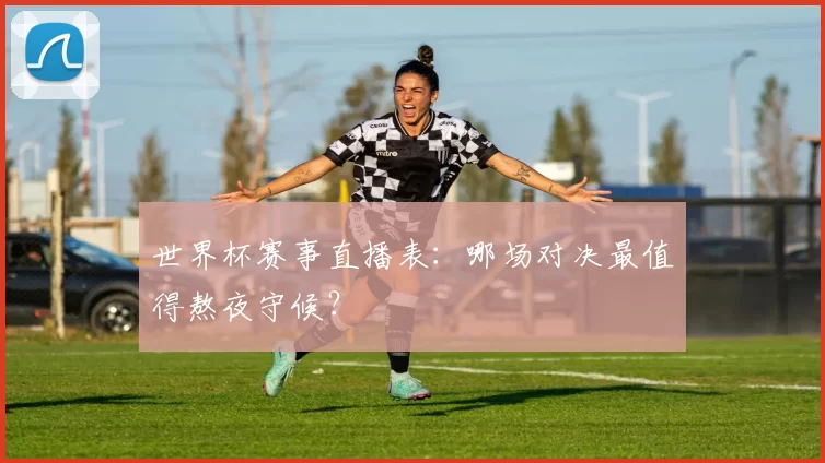 世界杯赛事直播表：哪场对决最值得熬夜守候？