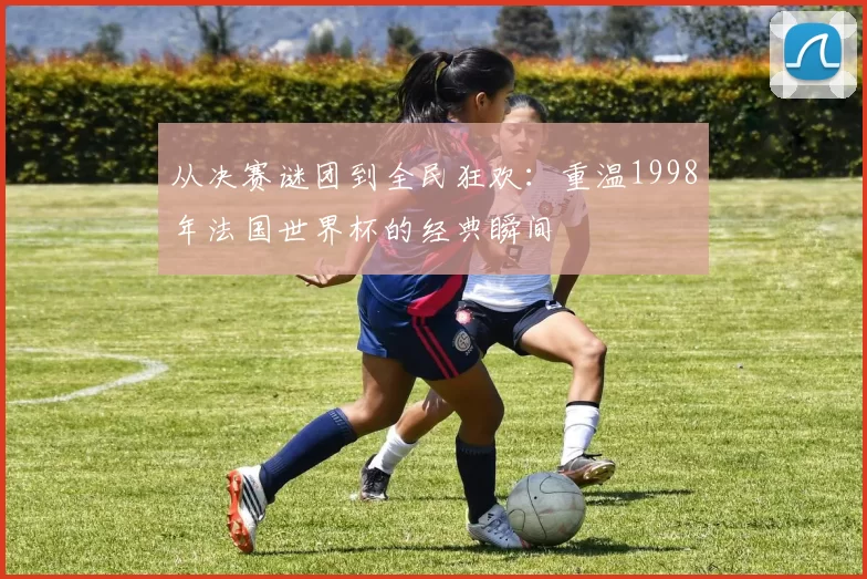 从决赛谜团到全民狂欢：重温1998年法国世界杯的经典瞬间