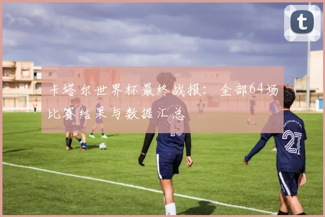 卡塔尔世界杯最终战报:全部64场比赛结果与数据汇总