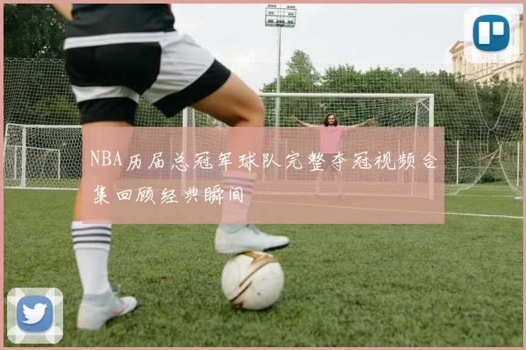 NBA历届总冠军球队完整夺冠视频合集回顾经典瞬间