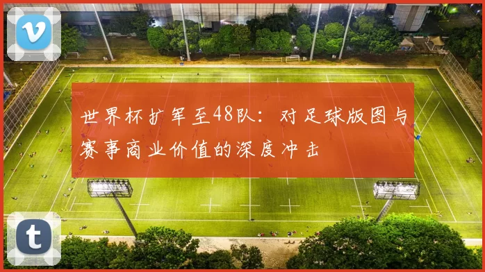 世界杯扩军至48队：对足球版图与赛事商业价值的深度冲击