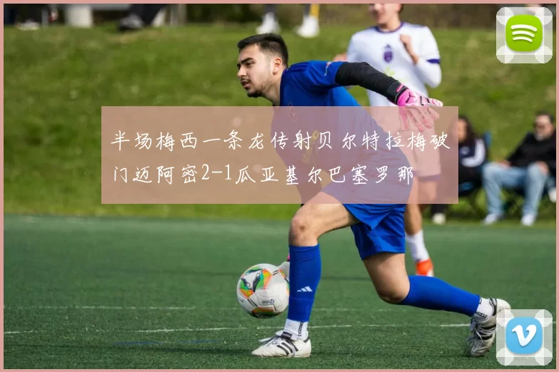 半场梅西一条龙传射贝尔特拉梅破门迈阿密2-1瓜亚基尔巴塞罗那