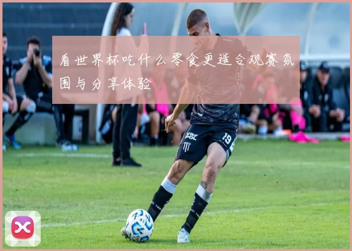 看世界杯吃什么零食更适合观赛氛围与分享体验