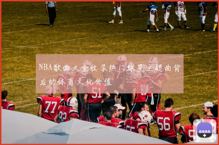 NBA歌曲大全收录热门球星主题曲背后的体育文化价值