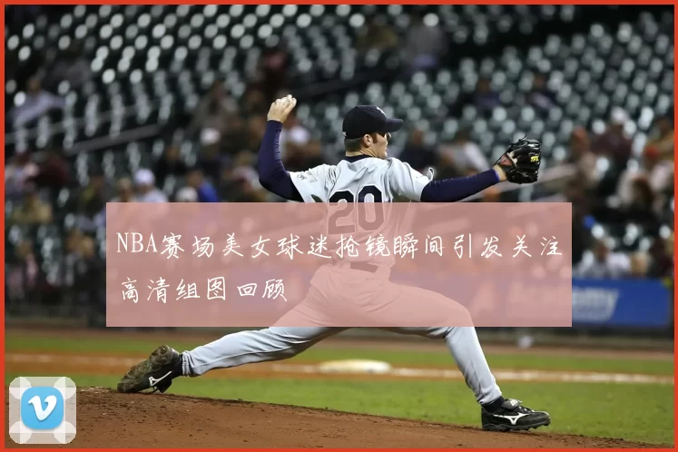 NBA赛场美女球迷抢镜瞬间引发关注高清组图回顾