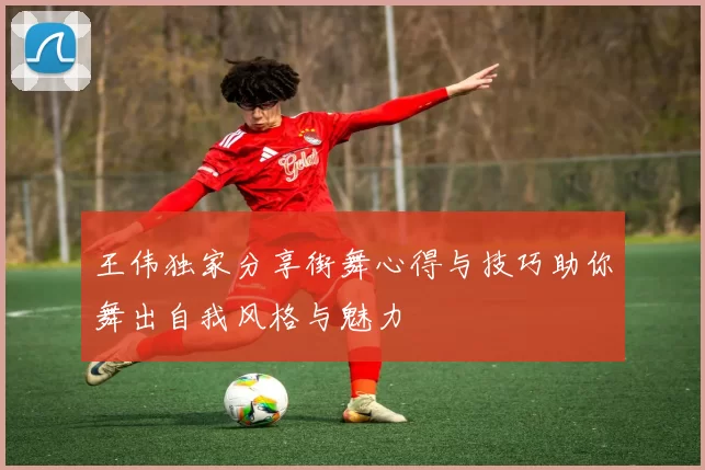 王伟独家分享街舞心得与技巧助你舞出自我风格与魅力