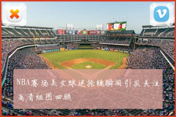 NBA赛场美女球迷抢镜瞬间引发关注高清组图回顾