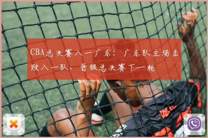 CBA总决赛八一广东：广东队主场击败八一队，晋级总决赛下一轮
