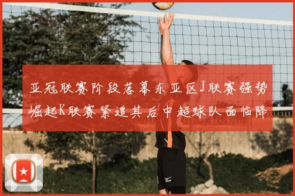 亚冠联赛阶段落幕东亚区J联赛强势崛起K联赛紧追其后中超球队面临降级危机