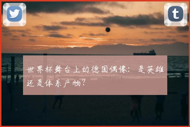 世界杯舞台上的德国偶像：是英雄还是体系产物？
