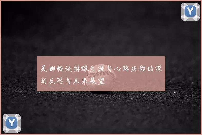吴娜畅谈排球生涯与心路历程的深刻反思与未来展望