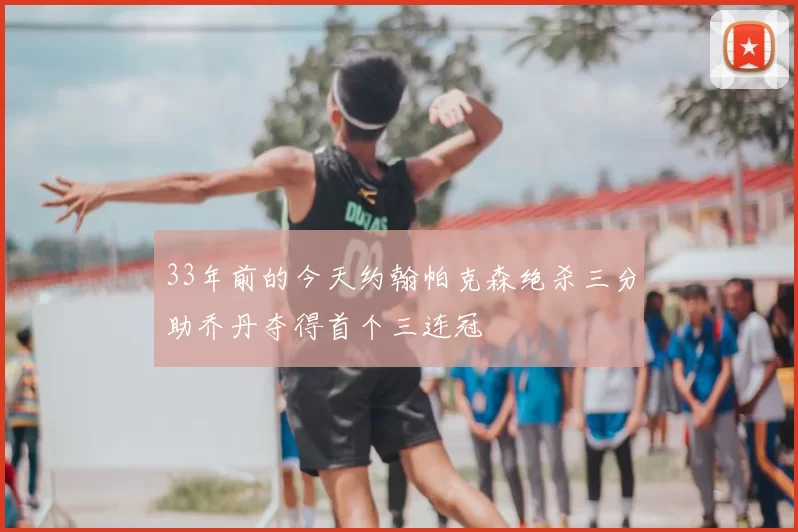 33年前的今天约翰帕克森绝杀三分助乔丹夺得首个三连冠
