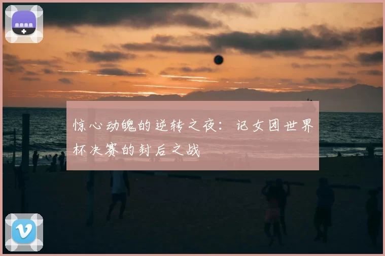 惊心动魄的逆转之夜：记女团世界杯决赛的封后之战