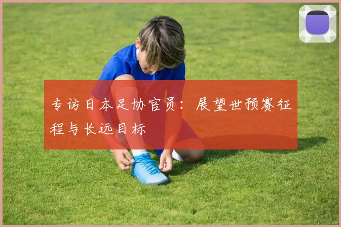 专访日本足协官员：展望世预赛征程与长远目标