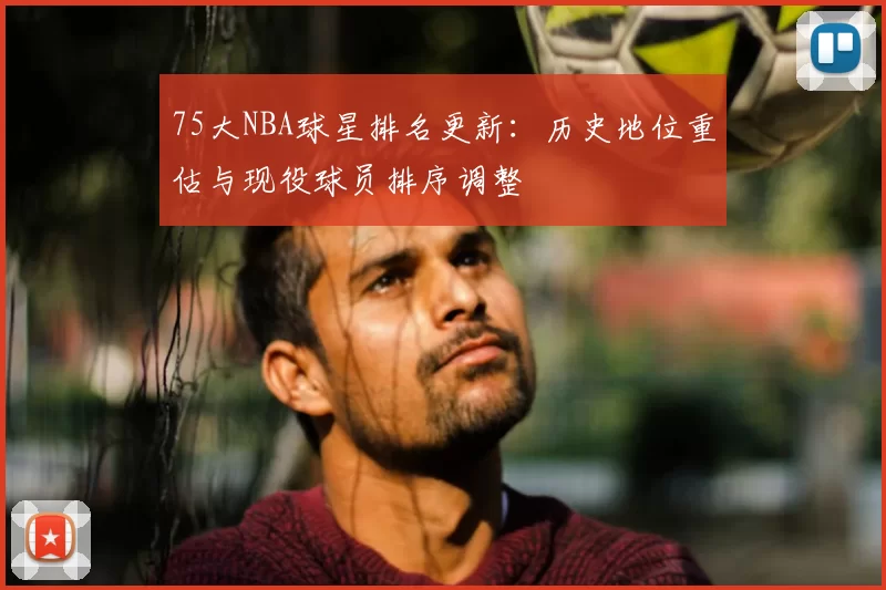 75大NBA球星排名更新：历史地位重估与现役球员排序调整