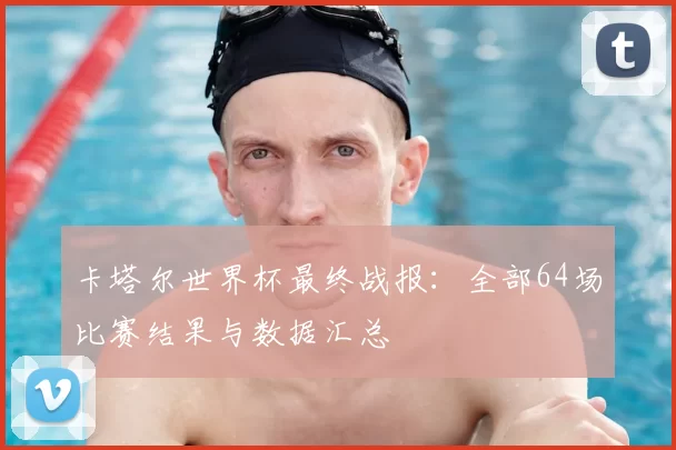卡塔尔世界杯最终战报:全部64场比赛结果与数据汇总