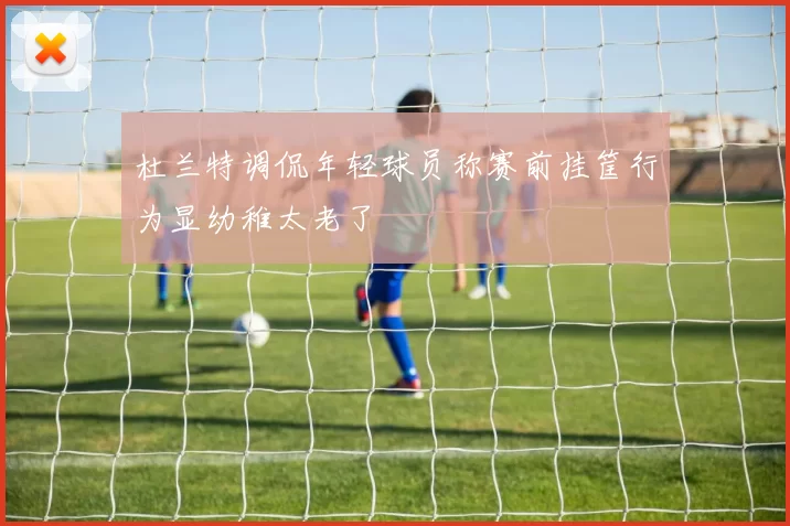 杜兰特调侃年轻球员称赛前挂筐行为显幼稚太老了
