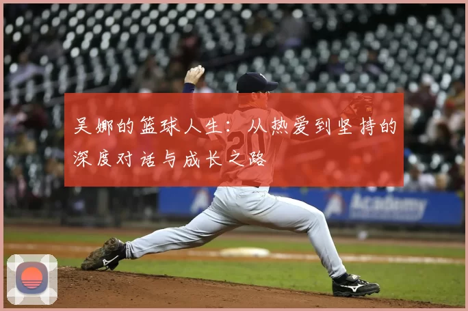 吴娜的篮球人生:从热爱到坚持的深度对话与成长之路