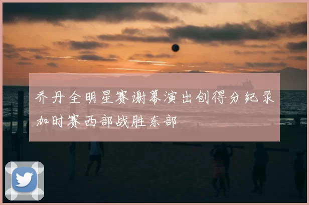 乔丹全明星赛谢幕演出创得分纪录加时赛西部战胜东部