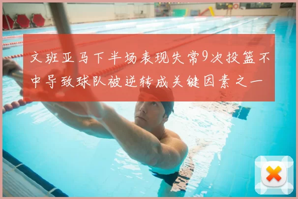 文班亚马下半场表现失常9次投篮不中导致球队被逆转成关键因素之一