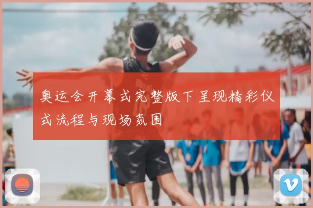 奥运会开幕式完整版下呈现精彩仪式流程与现场氛围