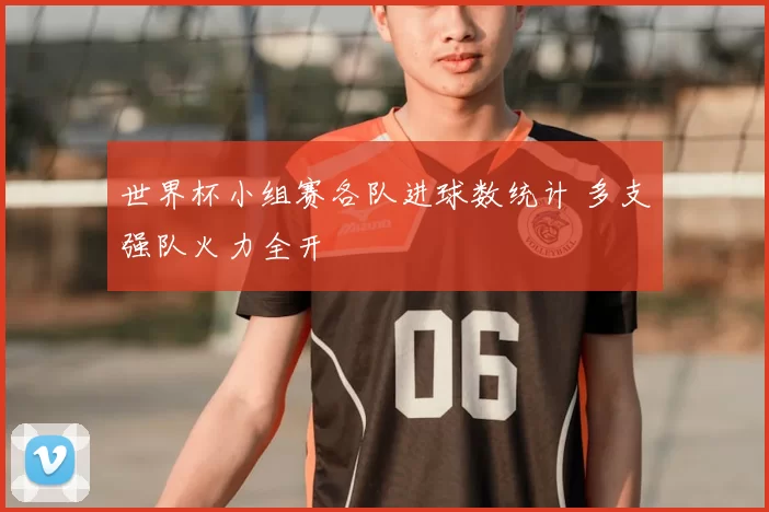 世界杯小组赛各队进球数统计 多支强队火力全开