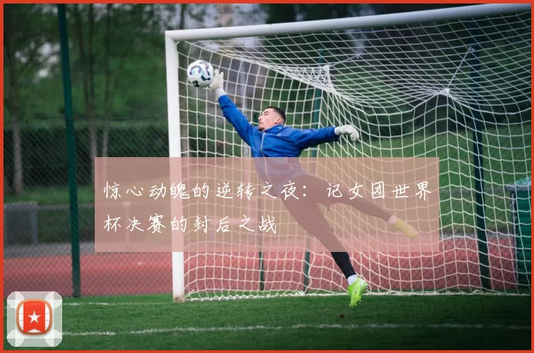 惊心动魄的逆转之夜：记女团世界杯决赛的封后之战