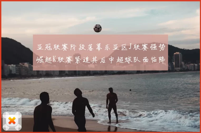 亚冠联赛阶段落幕东亚区J联赛强势崛起K联赛紧追其后中超球队面临降级危机