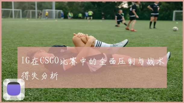 IG在CSGO比赛中的全面压制与战术得失分析