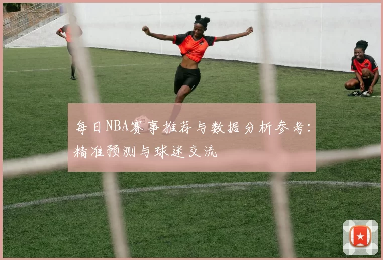 每日NBA赛事推荐与数据分析参考：精准预测与球迷交流