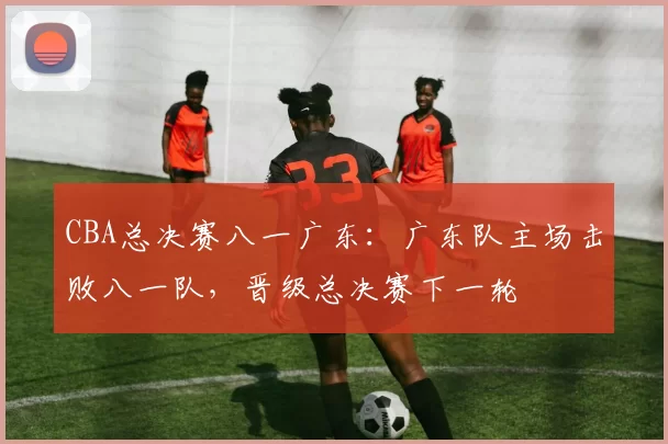 CBA总决赛八一广东：广东队主场击败八一队，晋级总决赛下一轮