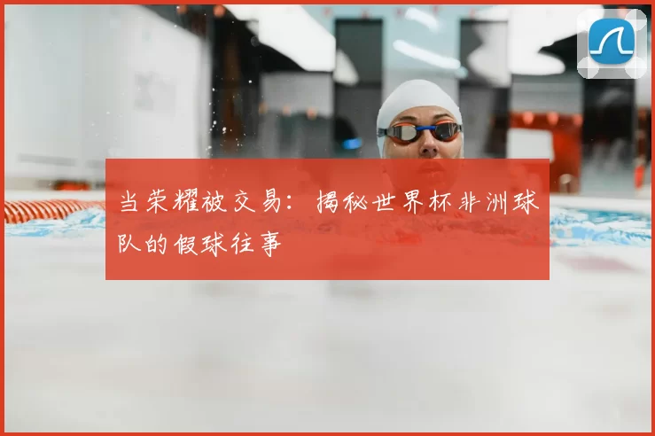 当荣耀被交易：揭秘世界杯非洲球队的假球往事