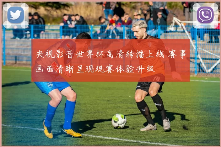 央视影音世界杯高清转播上线 赛事画面清晰呈现观赛体验升级