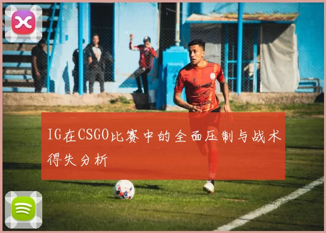 IG在CSGO比赛中的全面压制与战术得失分析