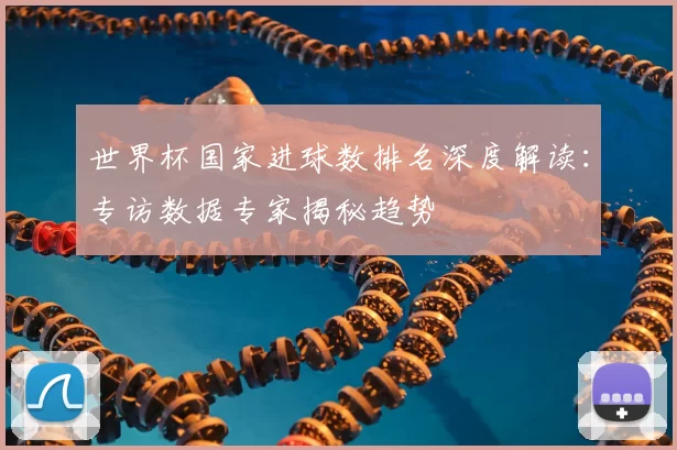 世界杯国家进球数排名深度解读：专访数据专家揭秘趋势