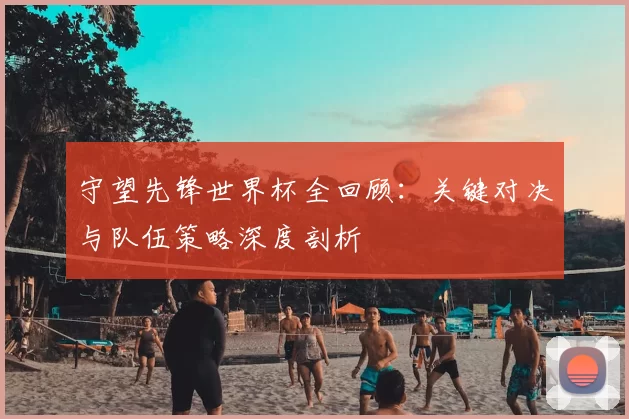 守望先锋世界杯全回顾:关键对决与队伍策略深度剖析