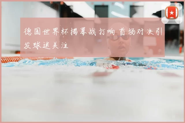 德国世界杯揭幕战打响 首场对决引发球迷关注