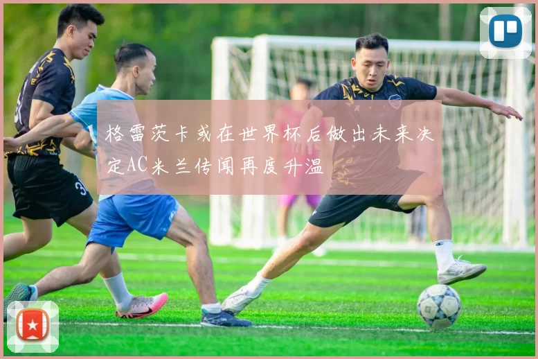 格雷茨卡或在世界杯后做出未来决定AC米兰传闻再度升温