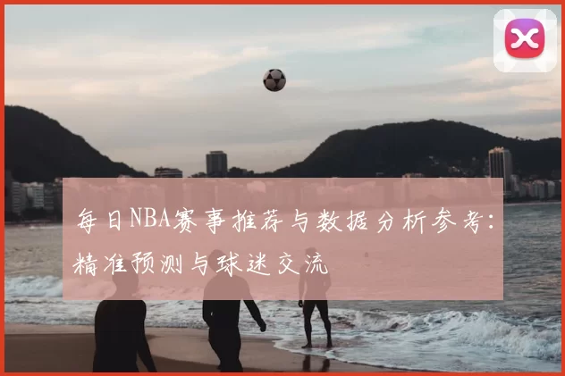 每日NBA赛事推荐与数据分析参考：精准预测与球迷交流